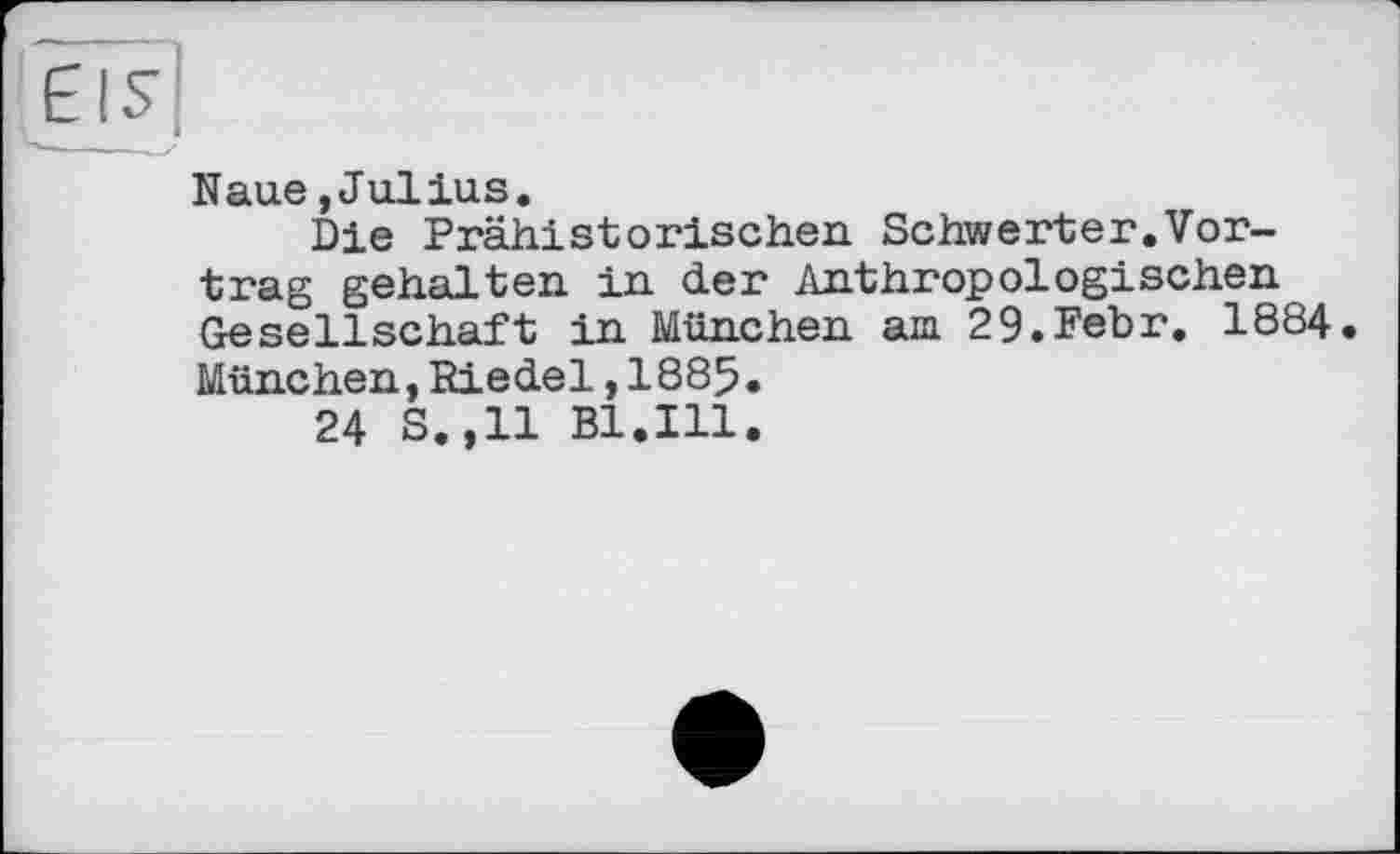 ﻿Naue,Julius.
Die Prähistorischen Schwerter.Vortrag gehalten in der Anthropologischen Gesellschaft in München am 29.Febr. 1884 München,Riedel,1885.
24 S.,11 Bl.Ill.